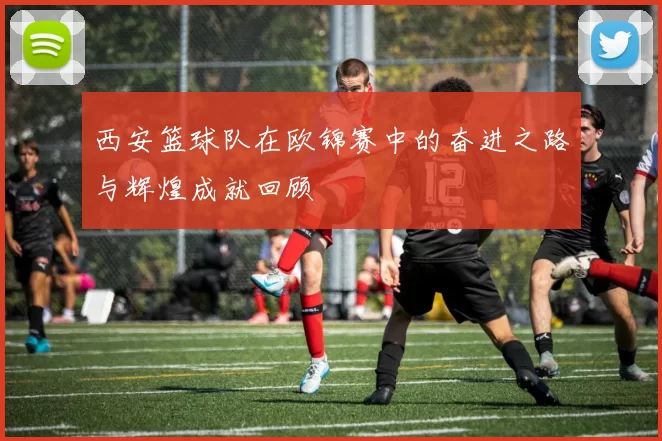 西安篮球队在欧锦赛中的奋进之路与辉煌成就回顾
