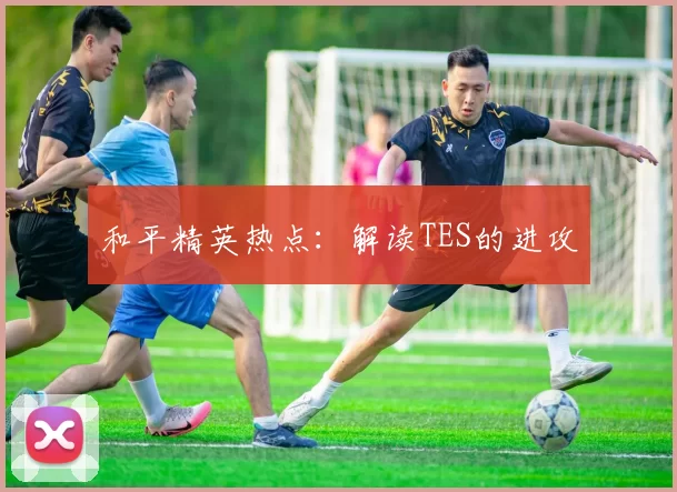 和平精英热点：解读TES的进攻