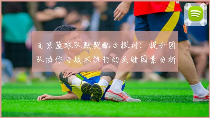 南京篮球队默契配合探讨：提升团队协作与战术执行的关键因素分析