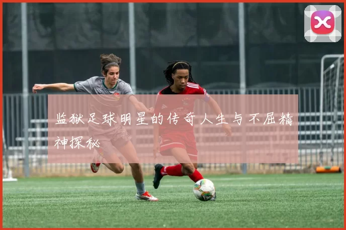 监狱足球明星的传奇人生与不屈精神探秘