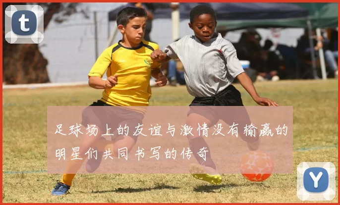 足球场上的友谊与激情没有输赢的明星们共同书写的传奇