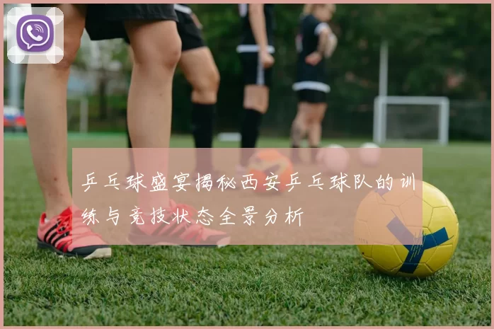 乒乓球盛宴揭秘西安乒乓球队的训练与竞技状态全景分析