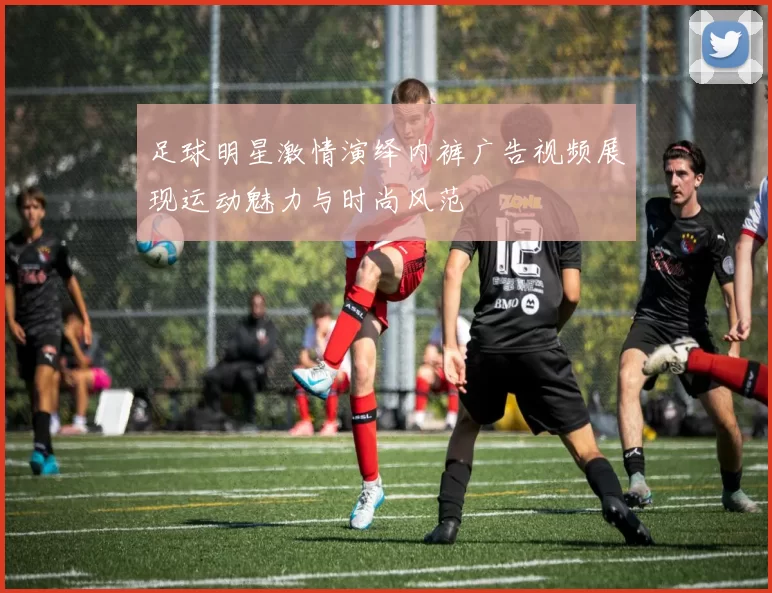 足球明星激情演绎内裤广告视频展现运动魅力与时尚风范