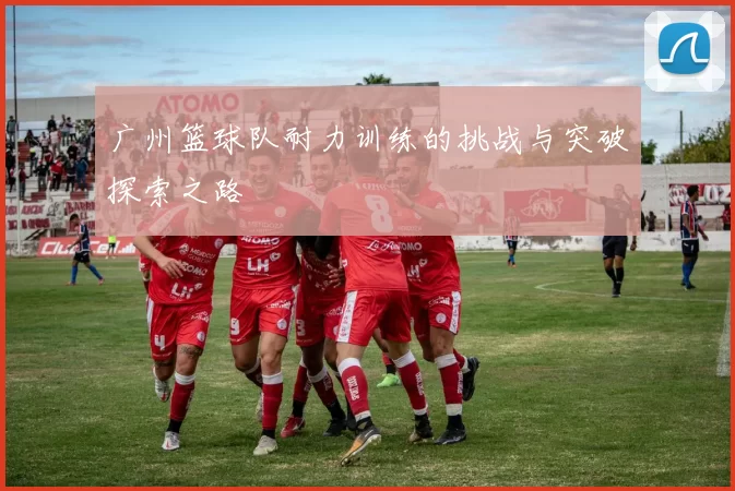 广州篮球队耐力训练的挑战与突破探索之路