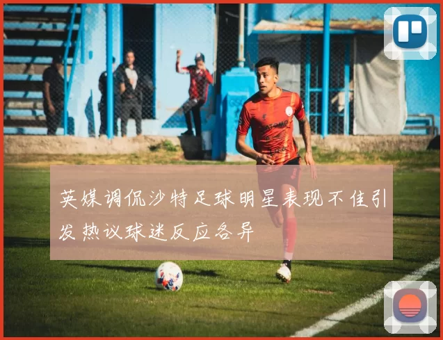 英媒调侃沙特足球明星表现不佳引发热议球迷反应各异